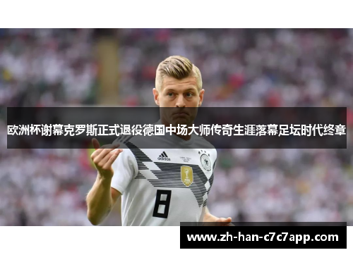 欧洲杯谢幕克罗斯正式退役德国中场大师传奇生涯落幕足坛时代终章